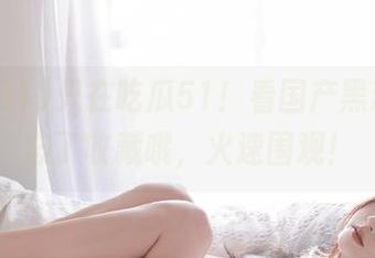 只在吃瓜51！看国产黑料，别忘了收藏哦，火速围观！