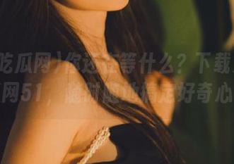 你还在等什么？下载第一吃瓜网51，随时随地搞定好奇心！
