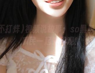 视频说故事：so黑料不打烊，瓜民一起来围观！