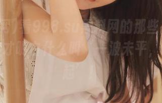 看998.su黑料网的那些‘爆料’,这才明白什么叫‘一波未平,一波又起’!
